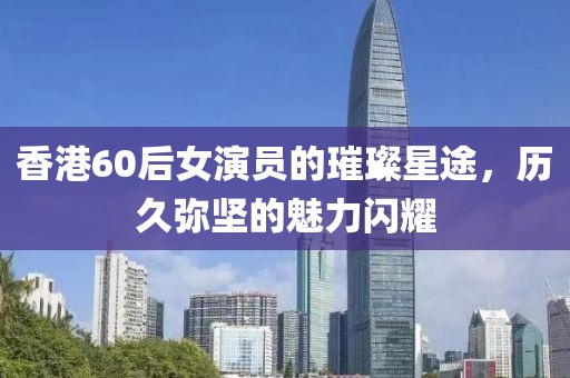 香港60后女演员的璀璨星途，历久弥坚的魅力闪耀