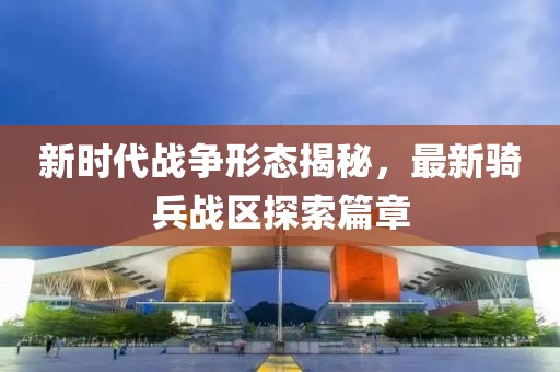 新时代战争形态揭秘，最新骑兵战区探索篇章