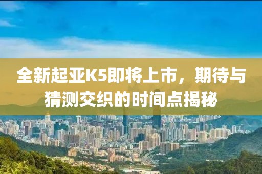 全新起亚K5即将上市，期待与猜测交织的时间点揭秘