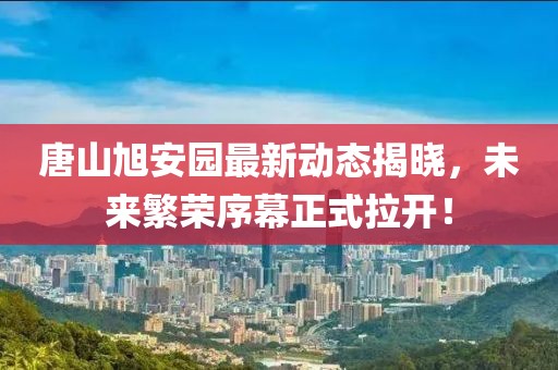 唐山旭安园最新动态揭晓，未来繁荣序幕正式拉开！