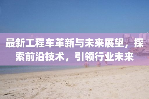 最新工程车革新与未来展望，探索前沿技术，引领行业未来