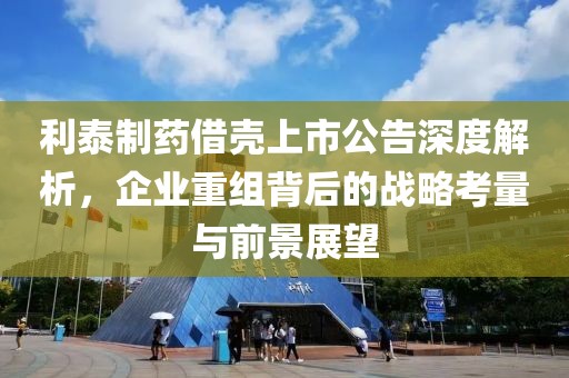 利泰制药借壳上市公告深度解析，企业重组背后的战略考量与前景展望