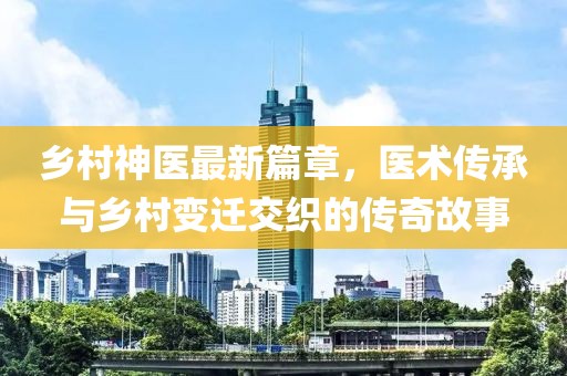 乡村神医最新篇章，医术传承与乡村变迁交织的传奇故事