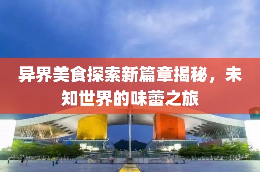 异界美食探索新篇章揭秘，未知世界的味蕾之旅