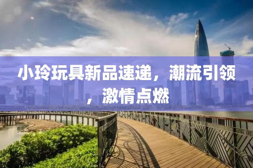 小玲玩具新品速递，潮流引领，激情点燃