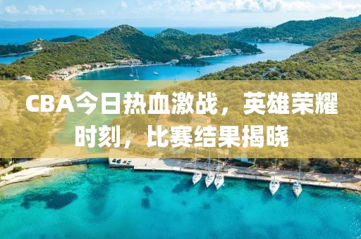 CBA今日热血激战，英雄荣耀时刻，比赛结果揭晓