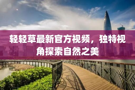 轻轻草最新官方视频，独特视角探索自然之美