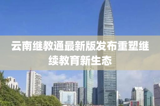 云南继教通最新版发布重塑继续教育新生态