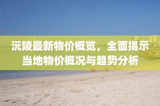 沅陵最新物价概览，全面揭示当地物价概况与趋势分析