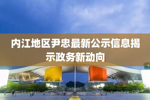 内江地区尹忠最新公示信息揭示政务新动向