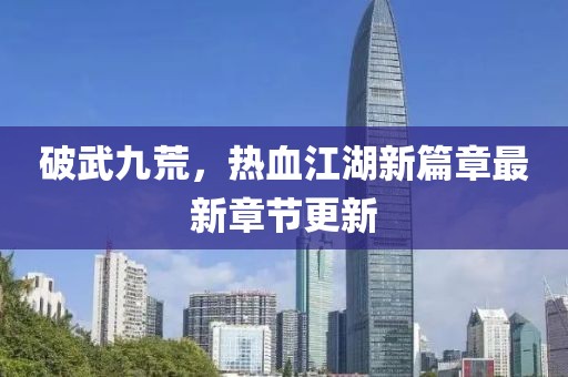 破武九荒，热血江湖新篇章最新章节更新