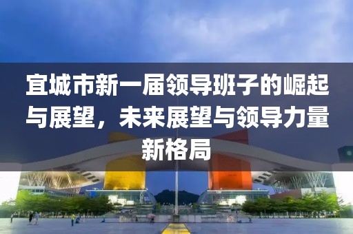 宜城市新一届领导班子的崛起与展望，未来展望与领导力量新格局