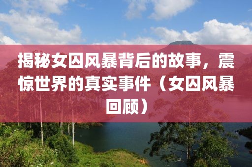 揭秘女囚风暴背后的故事，震惊世界的真实事件（女囚风暴回顾）