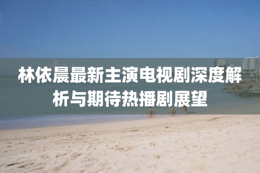 林依晨最新主演电视剧深度解析与期待热播剧展望