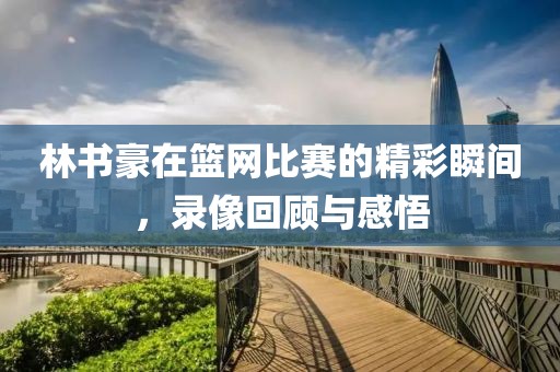 林书豪在篮网比赛的精彩瞬间，录像回顾与感悟