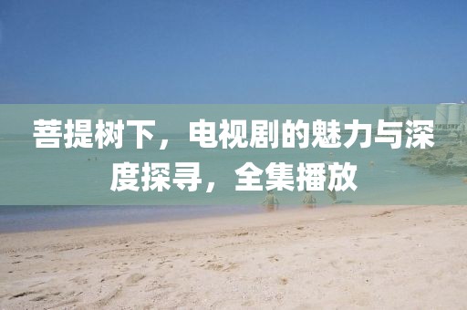 菩提树下，电视剧的魅力与深度探寻，全集播放
