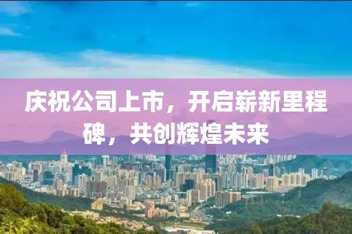 庆祝公司上市，开启崭新里程碑，共创辉煌未来