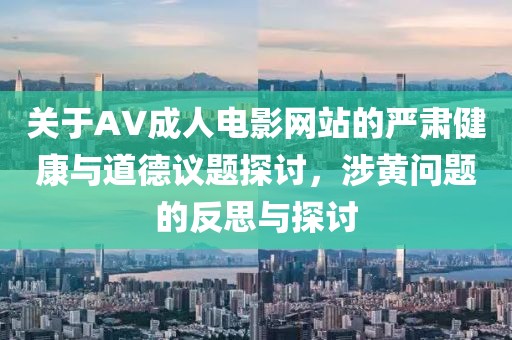 关于AV成人电影网站的严肃健康与道德议题探讨，涉黄问题的反思与探讨