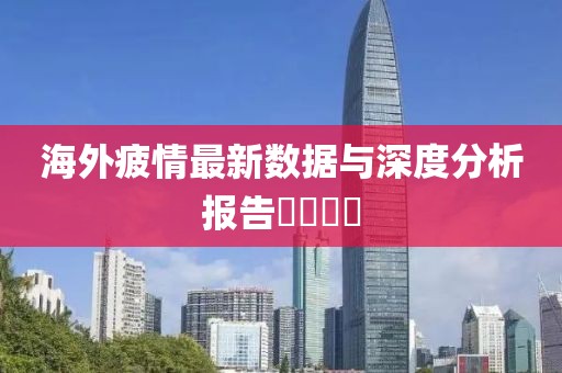海外疲情最新数据与深度分析报告​​​​