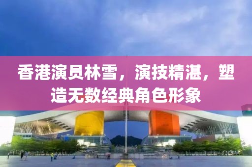 香港演员林雪，演技精湛，塑造无数经典角色形象