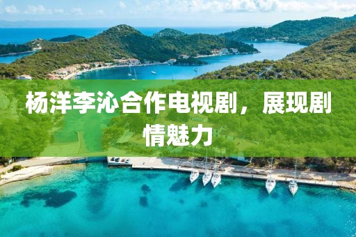 杨洋李沁合作电视剧，展现剧情魅力