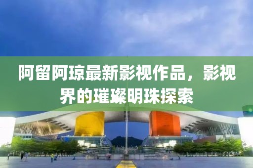 阿留阿琼最新影视作品，影视界的璀璨明珠探索