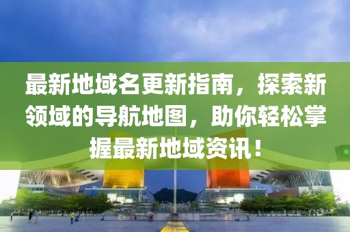 最新地域名更新指南，探索新领域的导航地图，助你轻松掌握最新地域资讯！