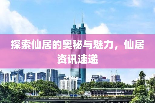 探索仙居的奥秘与魅力，仙居资讯速递