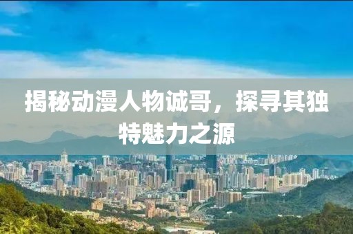 揭秘动漫人物诚哥，探寻其独特魅力之源