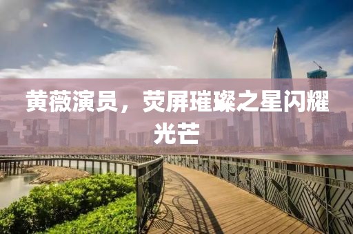 黄薇演员，荧屏璀璨之星闪耀光芒