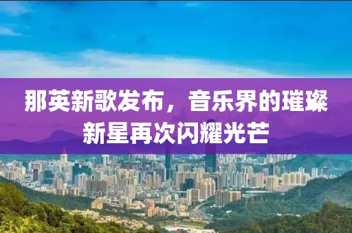 那英新歌发布，音乐界的璀璨新星再次闪耀光芒