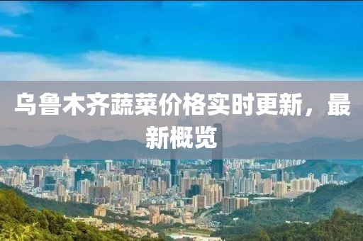 乌鲁木齐蔬菜价格实时更新，最新概览