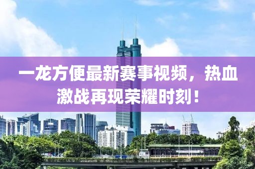 一龙方便最新赛事视频，热血激战再现荣耀时刻！