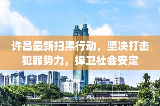 许昌最新扫黑行动，坚决打击犯罪势力，捍卫社会安定