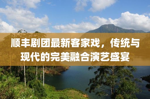 顺丰剧团最新客家戏，传统与现代的完美融合演艺盛宴