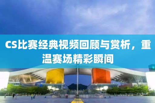 CS比赛经典视频回顾与赏析，重温赛场精彩瞬间