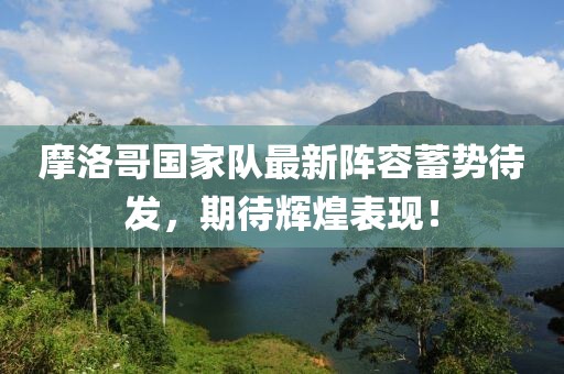 摩洛哥国家队最新阵容蓄势待发，期待辉煌表现！
