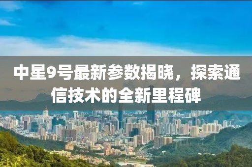 中星9号最新参数揭晓，探索通信技术的全新里程碑