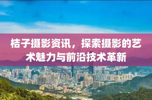 桔子摄影资讯，探索摄影的艺术魅力与前沿技术革新