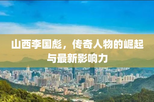 山西李国彪，传奇人物的崛起与最新影响力