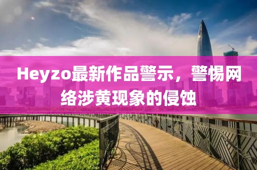 Heyzo最新作品警示，警惕网络涉黄现象的侵蚀