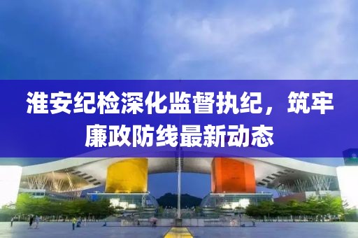淮安纪检深化监督执纪，筑牢廉政防线最新动态
