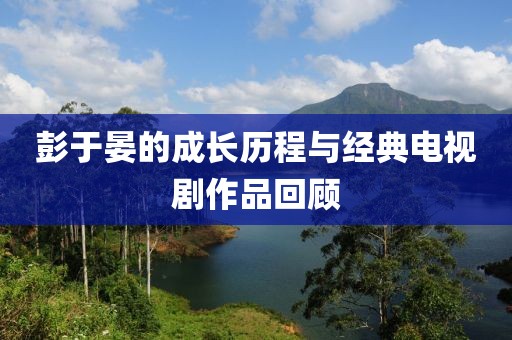 彭于晏的成长历程与经典电视剧作品回顾