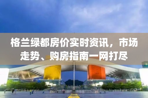 格兰绿都房价实时资讯，市场走势、购房指南一网打尽