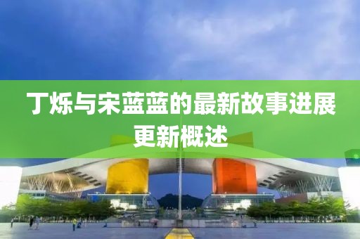 丁烁与宋蓝蓝的最新故事进展更新概述