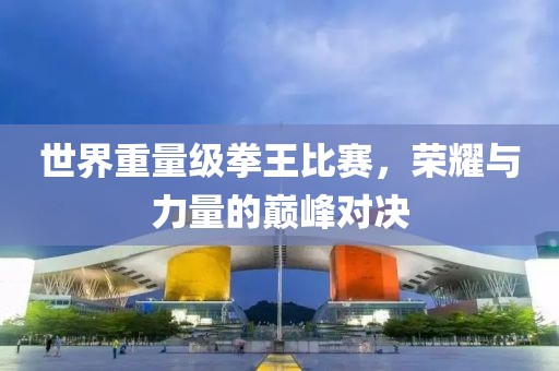世界重量级拳王比赛，荣耀与力量的巅峰对决
