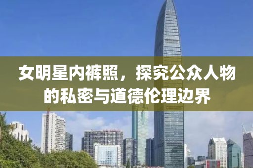 女明星内裤照，探究公众人物的私密与道德伦理边界
