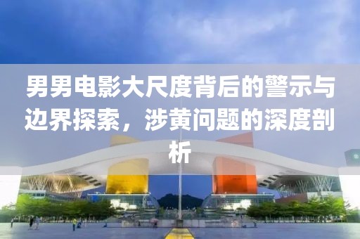 男男电影大尺度背后的警示与边界探索，涉黄问题的深度剖析