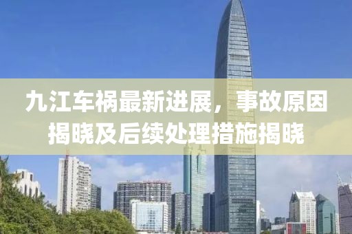 九江车祸最新进展，事故原因揭晓及后续处理措施揭晓