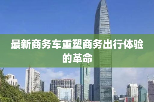 最新商务车重塑商务出行体验的革命